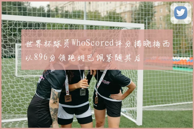 世界杯球员WhoScored评分揭晓梅西以896分领跑姆巴佩紧随其后