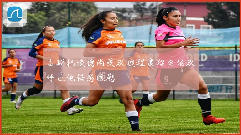 古斯托谈德尚受欢迎程度称全场欢呼让他倍感欣慰