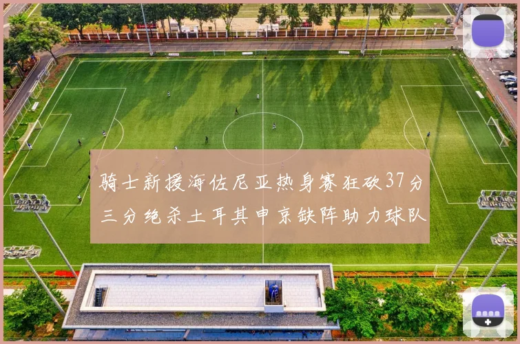 骑士新援海佐尼亚热身赛狂砍37分三分绝杀土耳其申京缺阵助力球队表现
