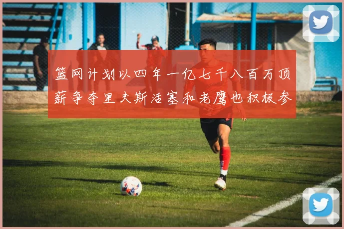 篮网计划以四年一亿七千八百万顶薪争夺里夫斯活塞和老鹰也积极参与竞标
