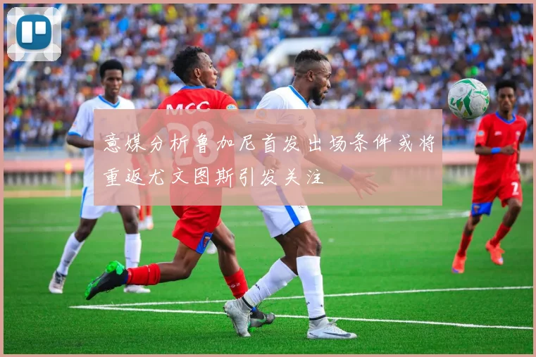意媒分析鲁加尼首发出场条件或将重返尤文图斯引发关注
