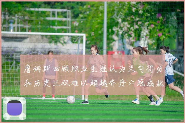 詹姆斯回顾职业生涯认为天勾得分和历史三双难以超越乔丹六冠成就令人敬佩