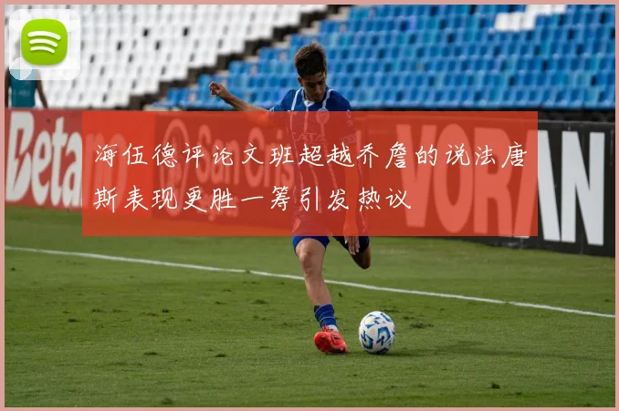 海伍德评论文班超越乔詹的说法唐斯表现更胜一筹引发热议