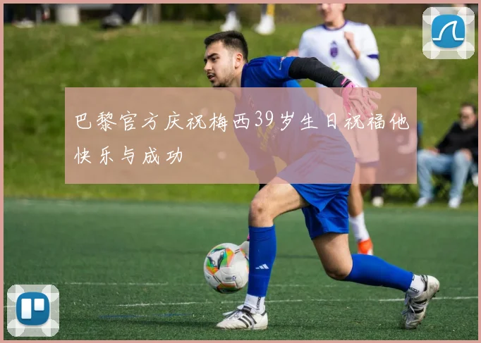 巴黎官方庆祝梅西39岁生日祝福他快乐与成功