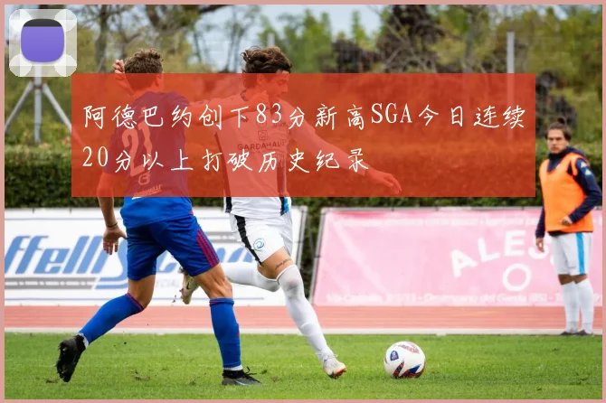 阿德巴约创下83分新高SGA今日连续20分以上打破历史纪录