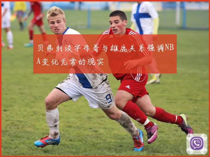 贝弗利谈字母哥与雄鹿关系强调NBA变化无常的现实