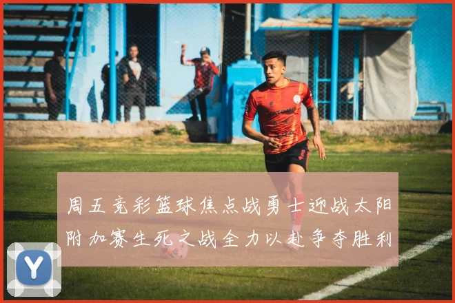 周五竞彩篮球焦点战勇士迎战太阳附加赛生死之战全力以赴争夺胜利