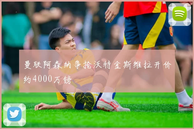 曼联阿森纳争抢沃特金斯维拉开价约4000万镑