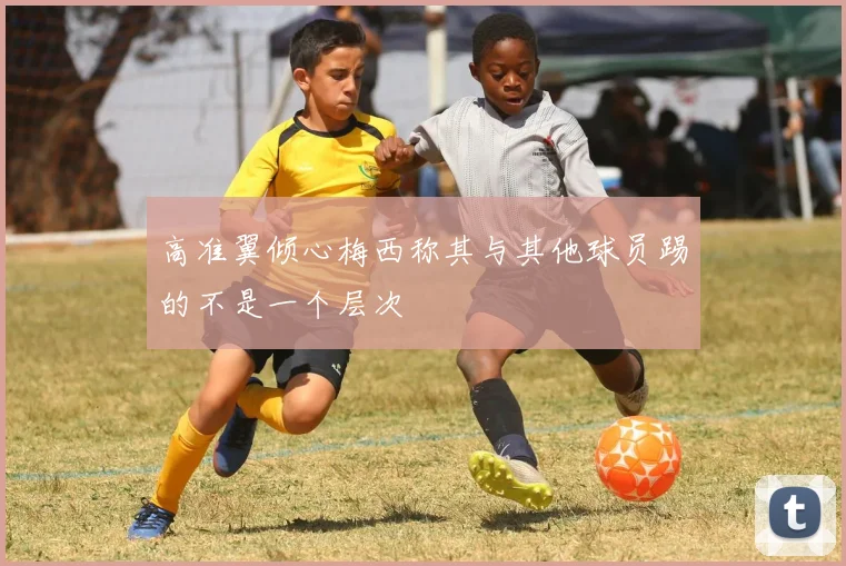 高准翼倾心梅西称其与其他球员踢的不是一个层次