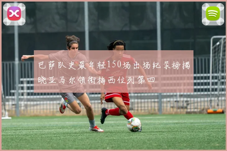 巴萨队史最年轻150场出场纪录榜揭晓亚马尔领衔梅西位列第四