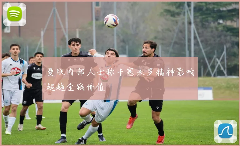 曼联内部人士称卡塞米罗精神影响超越金钱价值