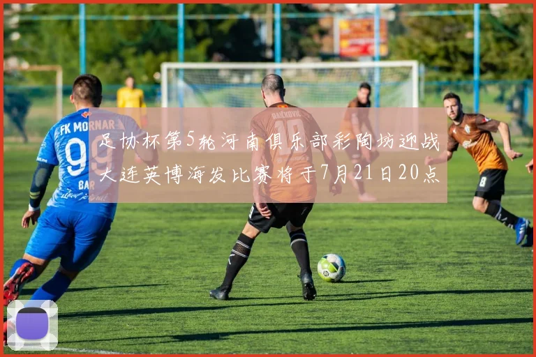 足协杯第5轮河南俱乐部彩陶坊迎战大连英博海发比赛将于7月21日20点精彩开战