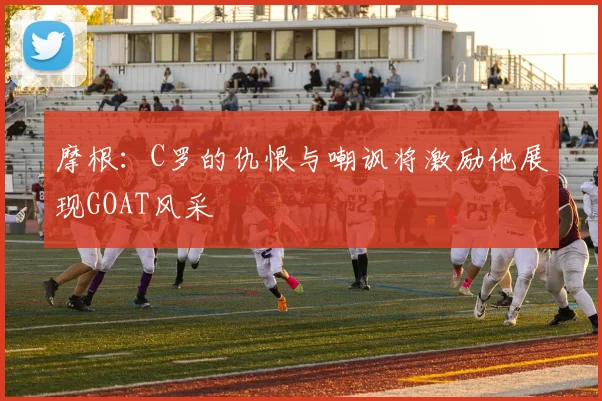 摩根：C罗的仇恨与嘲讽将激励他展现GOAT风采