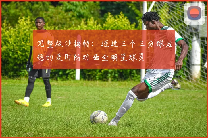 完整版沙梅特：连进三个三分球后想的是盯防对面全明星球员