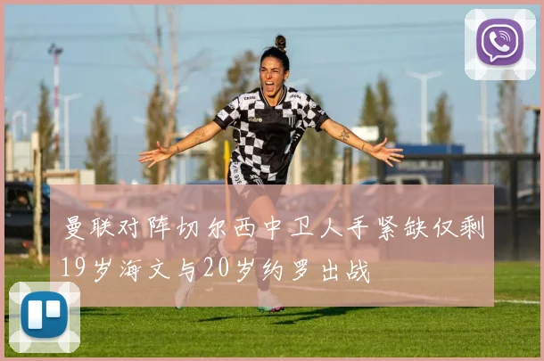 曼联对阵切尔西中卫人手紧缺仅剩19岁海文与20岁约罗出战