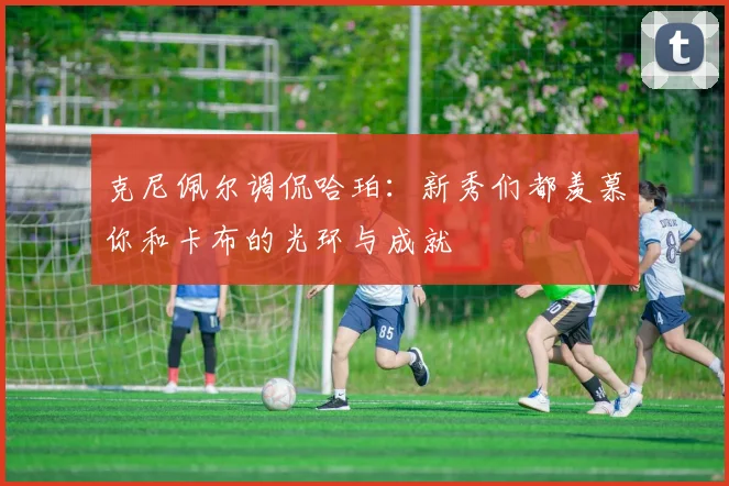 克尼佩尔调侃哈珀：新秀们都羡慕你和卡布的光环与成就