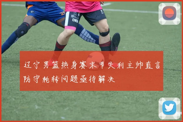 辽宁男篮热身赛末节失利主帅直言防守轮转问题亟待解决