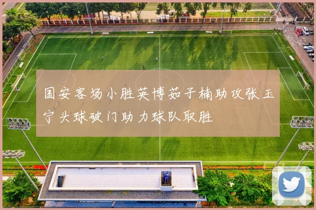 国安客场小胜英博茹子楠助攻张玉宁头球破门助力球队取胜