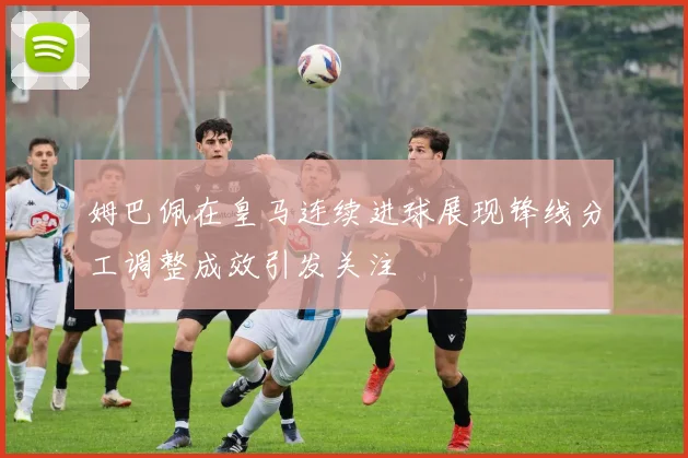 姆巴佩在皇马连续进球展现锋线分工调整成效引发关注