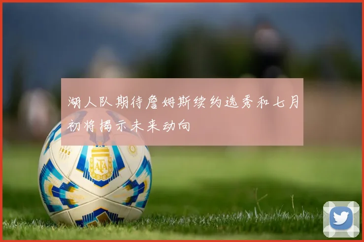 湖人队期待詹姆斯续约选秀和七月初将揭示未来动向