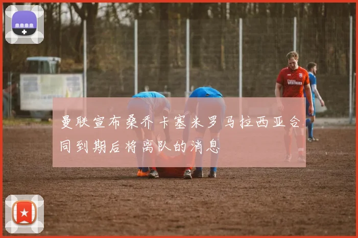 曼联宣布桑乔卡塞米罗马拉西亚合同到期后将离队的消息
