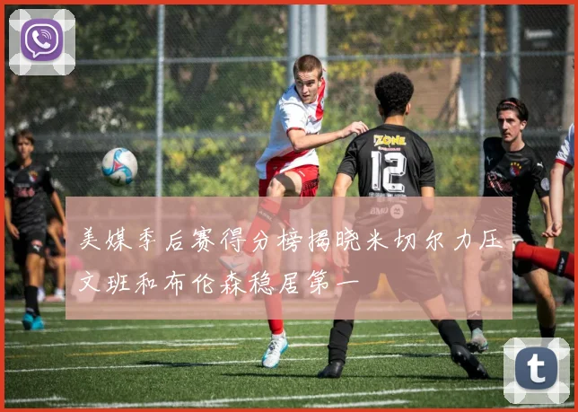 美媒季后赛得分榜揭晓米切尔力压文班和布伦森稳居第一