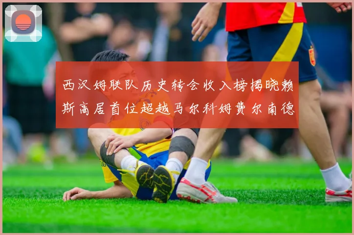 西汉姆联队历史转会收入榜揭晓赖斯高居首位超越马尔科姆费尔南德斯