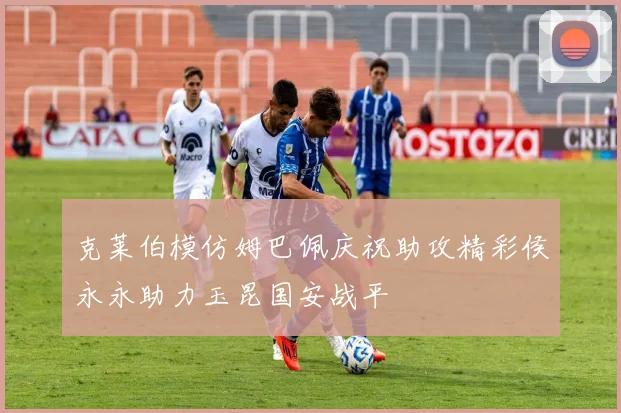克莱伯模仿姆巴佩庆祝助攻精彩侯永永助力玉昆国安战平