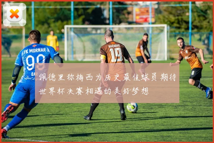 佩德里称梅西为历史最佳球员期待世界杯决赛相遇的美好梦想
