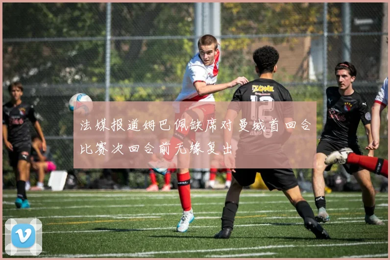 法媒报道姆巴佩缺席对曼城首回合比赛次回合前无缘复出