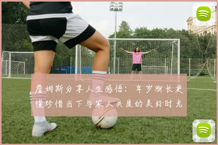 詹姆斯分享人生感悟：年岁渐长更懂珍惜当下与家人共度的美好时光