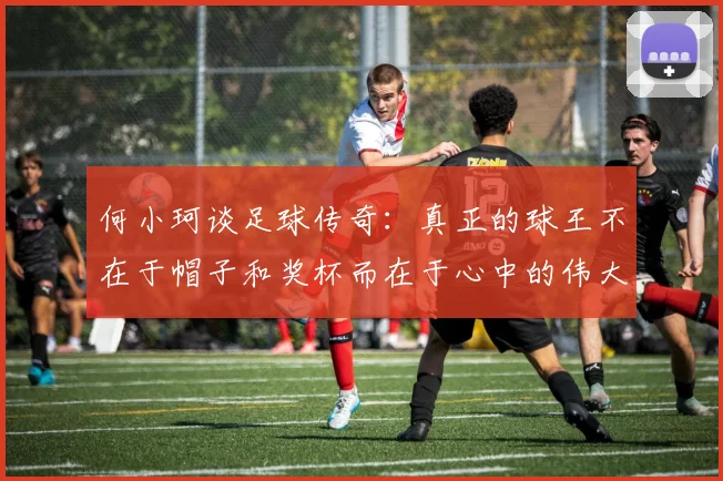 何小珂谈足球传奇：真正的球王不在于帽子和奖杯而在于心中的伟大