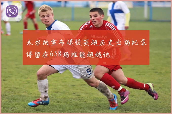 米尔纳宣布退役英超历史出场纪录停留在658场谁能超越他