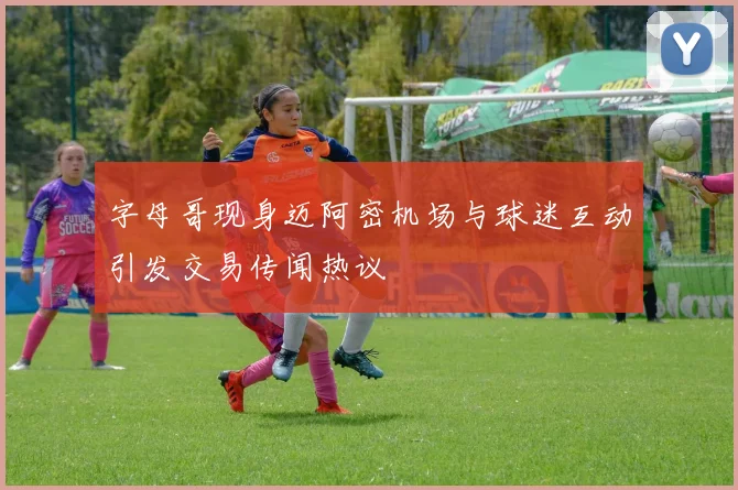 字母哥现身迈阿密机场与球迷互动引发交易传闻热议